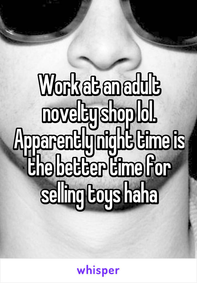 Work at an adult novelty shop lol. Apparently night time is the better time for selling toys haha