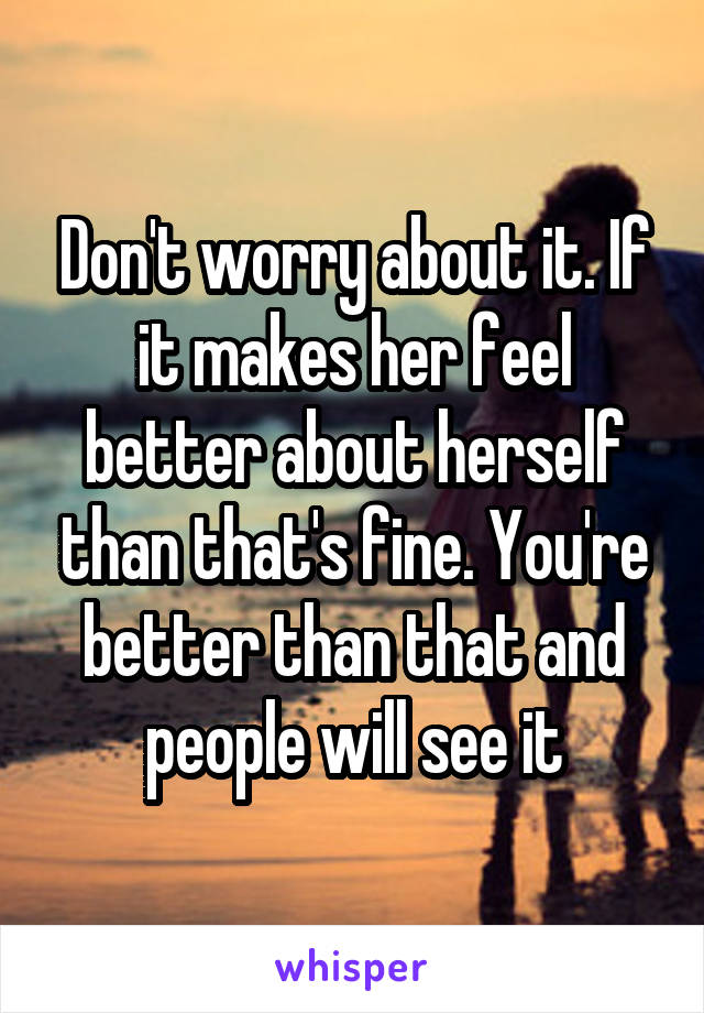 Don't worry about it. If it makes her feel better about herself than that's fine. You're better than that and people will see it