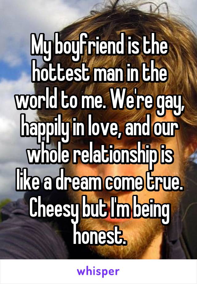 My boyfriend is the hottest man in the world to me. We're gay, happily in love, and our whole relationship is like a dream come true. Cheesy but I'm being honest.
