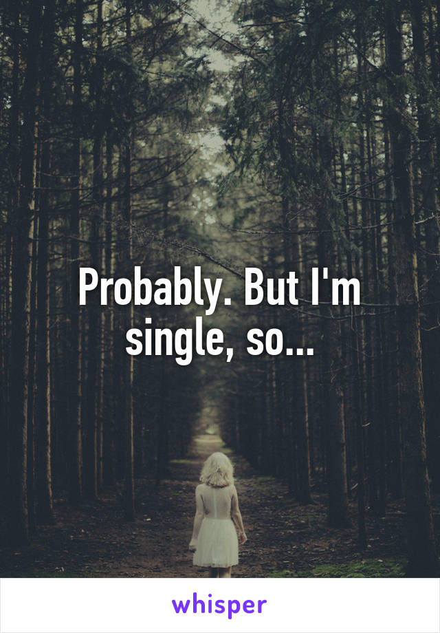 Probably. But I'm single, so...