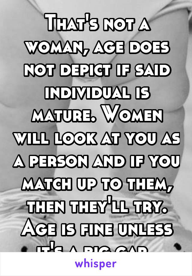 That's not a woman, age does not depict if said individual is mature. Women will look at you as a person and if you match up to them, then they'll try. Age is fine unless it's a big gap. 