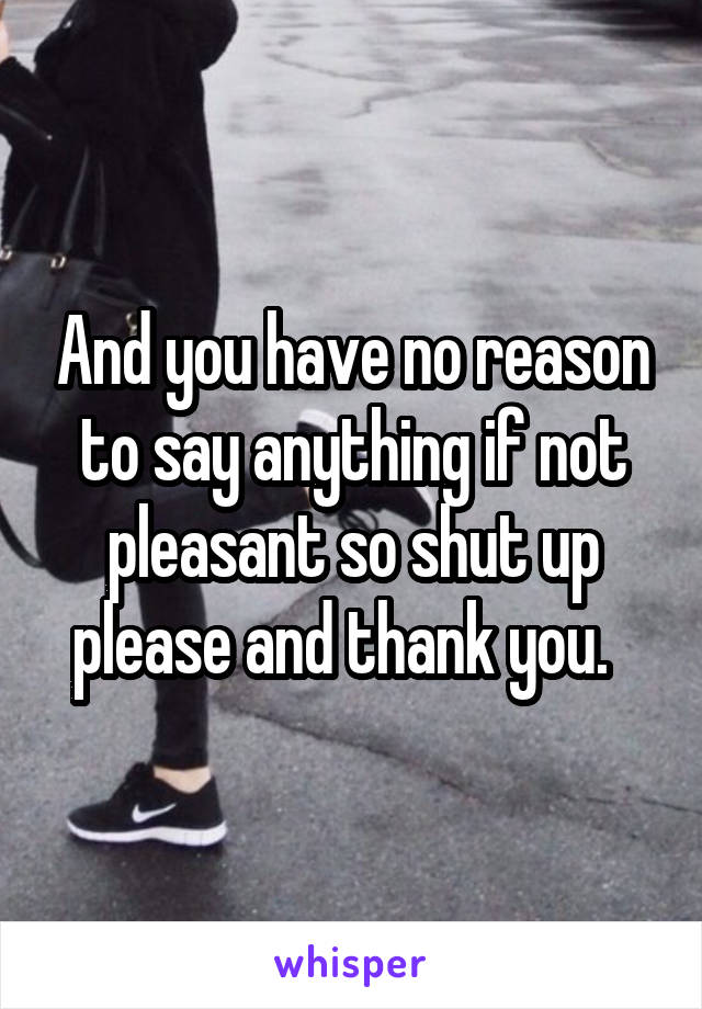 And you have no reason to say anything if not pleasant so shut up please and thank you.  