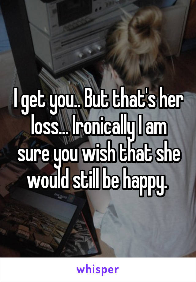 I get you.. But that's her loss... Ironically I am sure you wish that she would still be happy. 