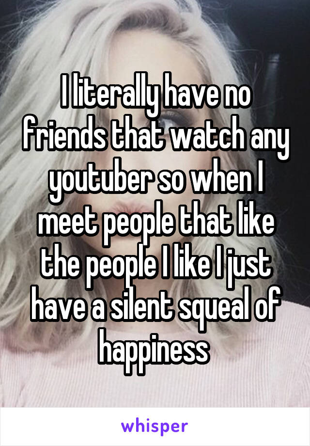 I literally have no friends that watch any youtuber so when I meet people that like the people I like I just have a silent squeal of happiness 