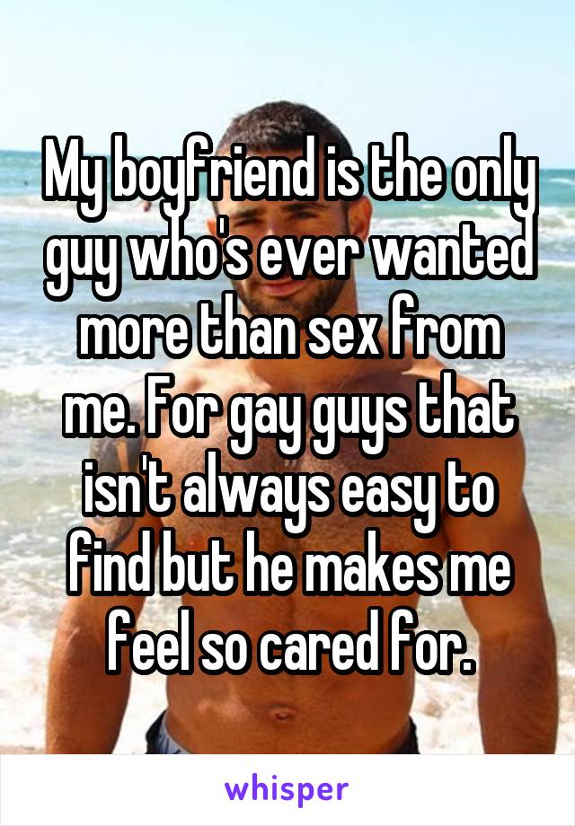 My boyfriend is the only guy who's ever wanted more than sex from me. For gay guys that isn't always easy to find but he makes me feel so cared for.