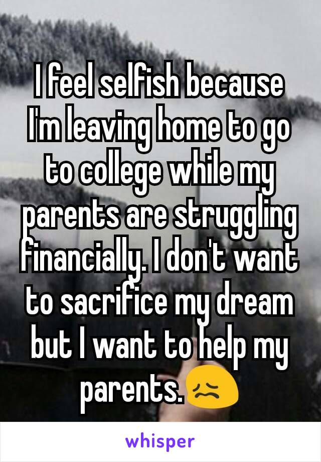 I feel selfish because I'm leaving home to go to college while my parents are struggling financially. I don't want to sacrifice my dream but I want to help my parents.😖