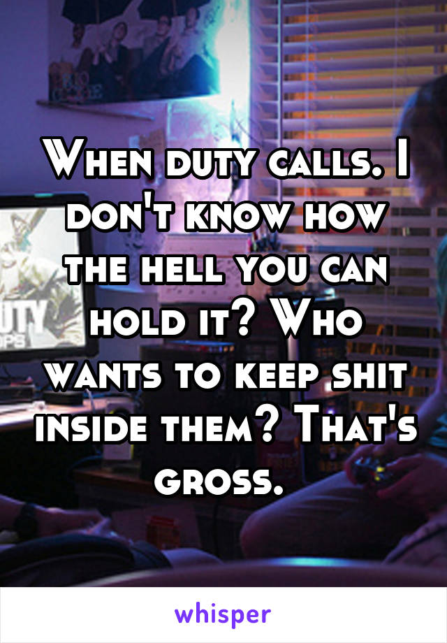 When duty calls. I don't know how the hell you can hold it? Who wants to keep shit inside them? That's gross. 