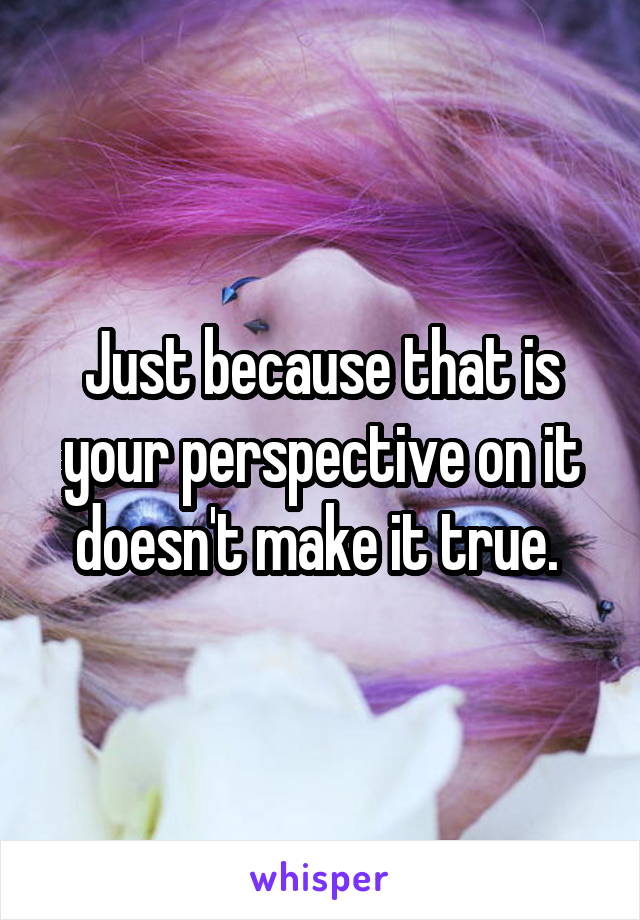 Just because that is your perspective on it doesn't make it true. 