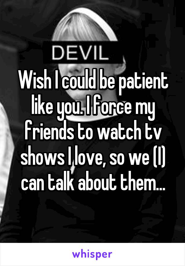 Wish I could be patient like you. I force my friends to watch tv shows I love, so we (I) can talk about them...