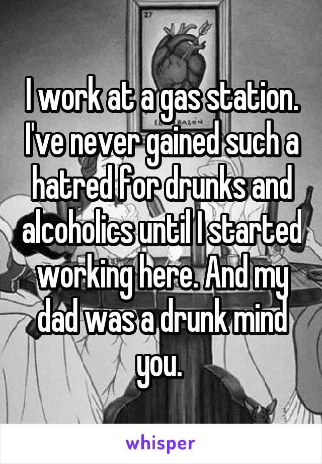 I work at a gas station. I've never gained such a hatred for drunks and alcoholics until I started working here. And my dad was a drunk mind you. 