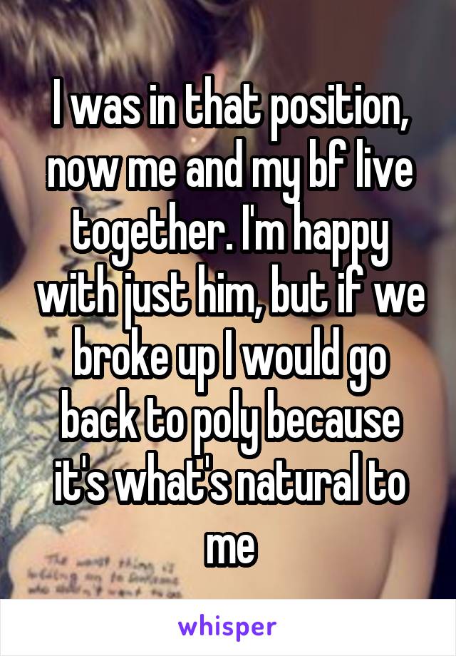 I was in that position, now me and my bf live together. I'm happy with just him, but if we broke up I would go back to poly because it's what's natural to me