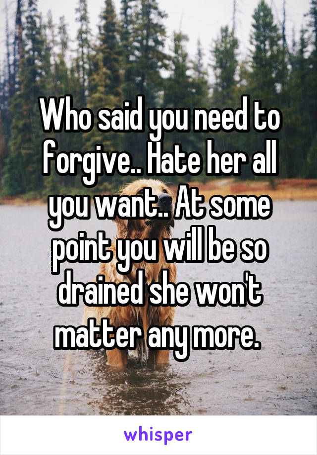 Who said you need to forgive.. Hate her all you want.. At some point you will be so drained she won't matter any more. 