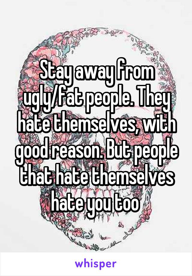 Stay away from ugly/fat people. They hate themselves, with good reason. But people that hate themselves hate you too 