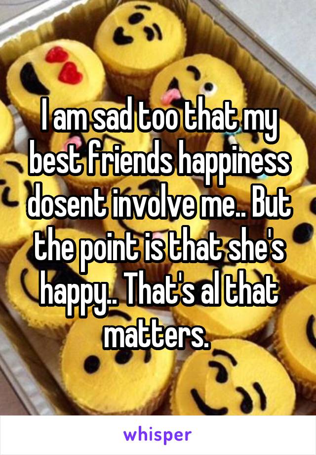 I am sad too that my best friends happiness dosent involve me.. But the point is that she's happy.. That's al that matters. 