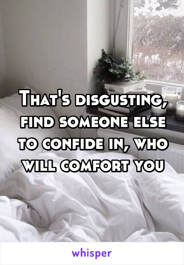 That's disgusting, find someone else to confide in, who will comfort you