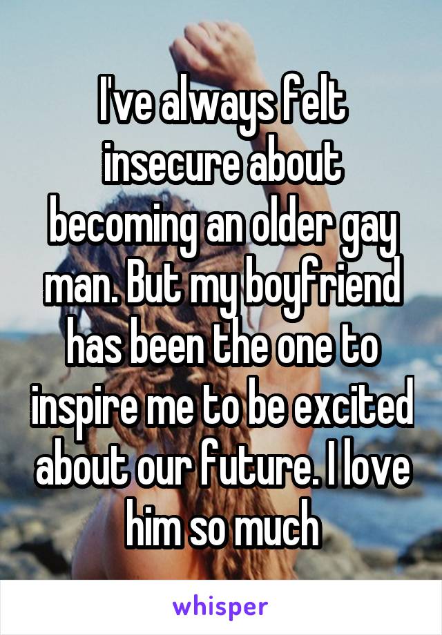 I've always felt insecure about becoming an older gay man. But my boyfriend has been the one to inspire me to be excited about our future. I love him so much