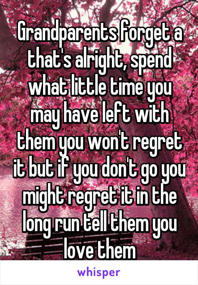 Grandparents forget a that's alright, spend what little time you may have left with them you won't regret it but if you don't go you might regret it in the long run tell them you love them