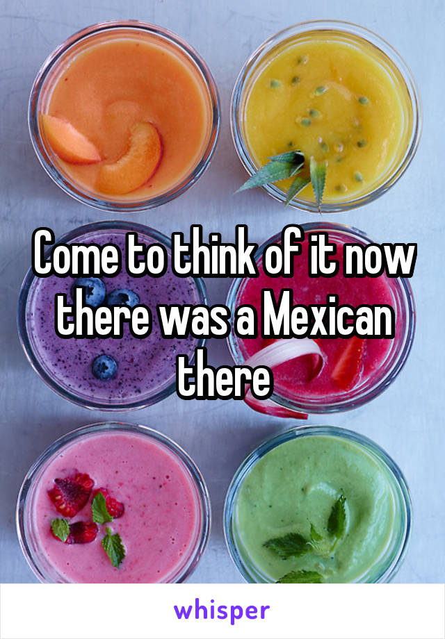 Come to think of it now there was a Mexican there