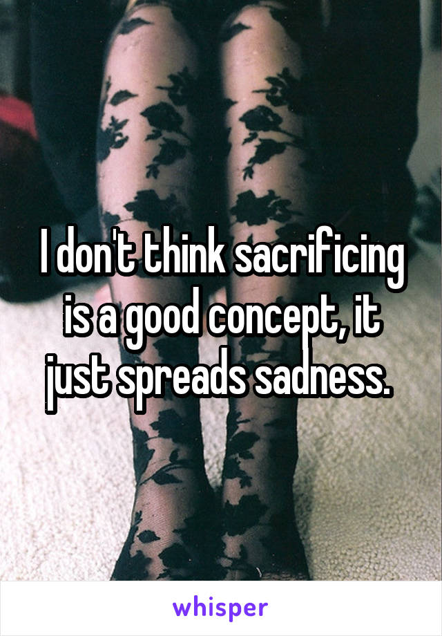 I don't think sacrificing is a good concept, it just spreads sadness. 