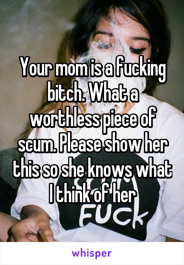 Your mom is a fucking bitch. What a worthless piece of scum. Please show her this so she knows what I think of her