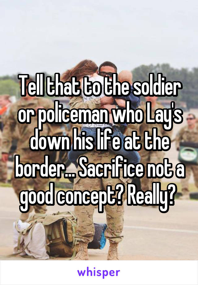 Tell that to the soldier or policeman who Lay's down his life at the border... Sacrifice not a good concept? Really? 