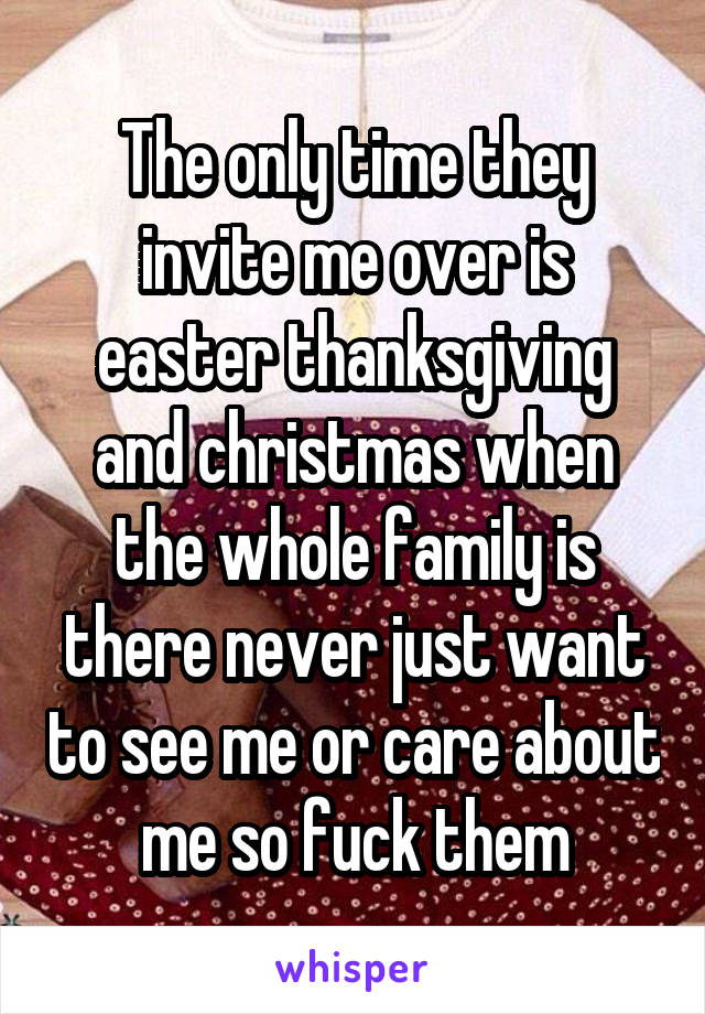 The only time they invite me over is easter thanksgiving and christmas when the whole family is there never just want to see me or care about me so fuck them