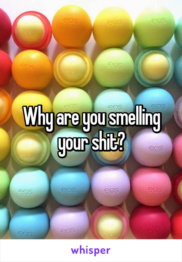 Why are you smelling your shit?