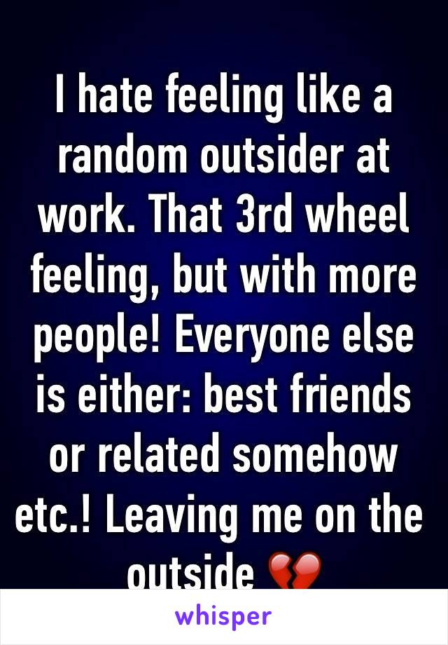 I hate feeling like a random outsider at work. That 3rd wheel feeling, but with more people! Everyone else is either: best friends or related somehow etc.! Leaving me on the outside 💔