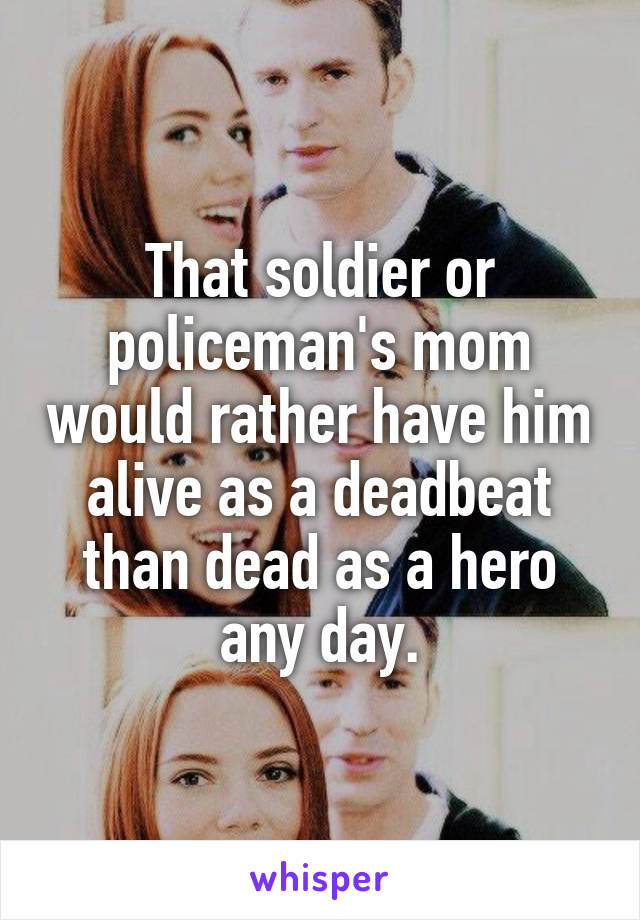 That soldier or policeman's mom would rather have him alive as a deadbeat than dead as a hero any day.