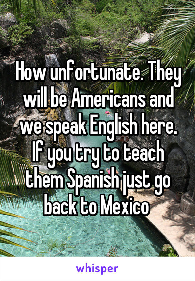 How unfortunate. They will be Americans and we speak English here. If you try to teach them Spanish just go back to Mexico 