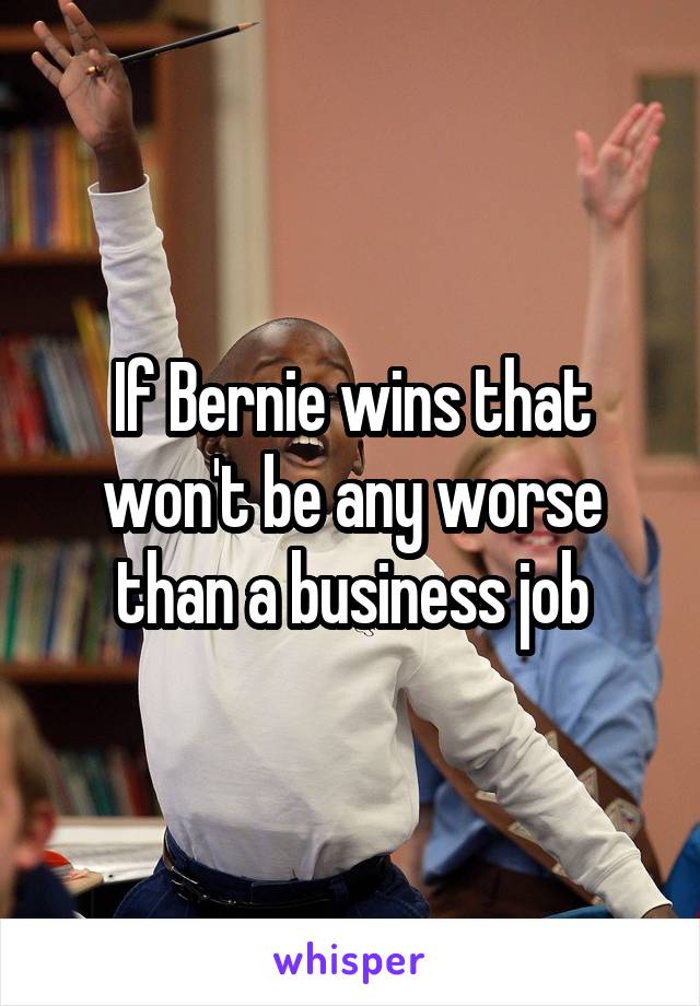 If Bernie wins that won't be any worse than a business job