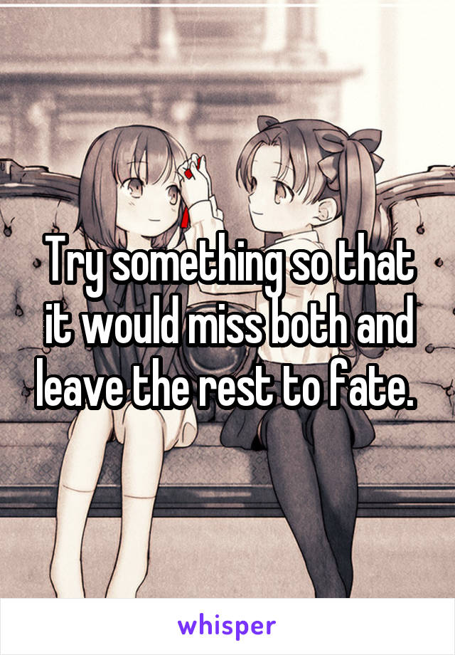 Try something so that it would miss both and leave the rest to fate. 