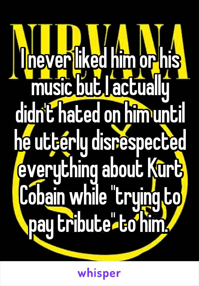 I never liked him or his music but I actually didn't hated on him until he utterly disrespected everything about Kurt Cobain while "trying to pay tribute" to him. 