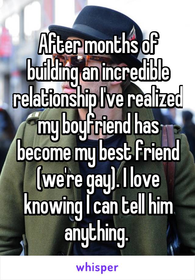 After months of building an incredible relationship I've realized my boyfriend has become my best friend (we're gay). I love knowing I can tell him anything. 