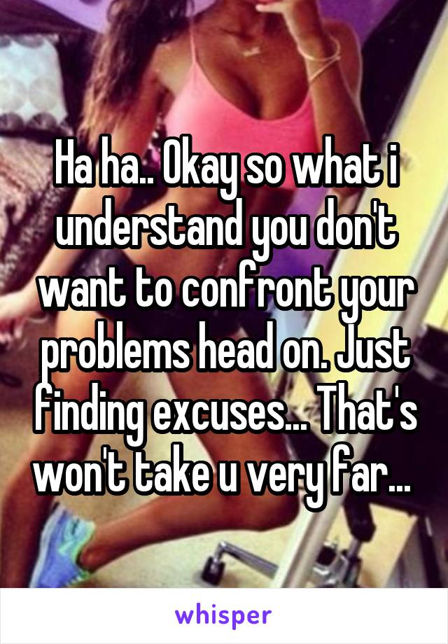 Ha ha.. Okay so what i understand you don't want to confront your problems head on. Just finding excuses... That's won't take u very far... 