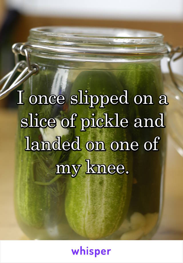 I once slipped on a slice of pickle and landed on one of my knee.