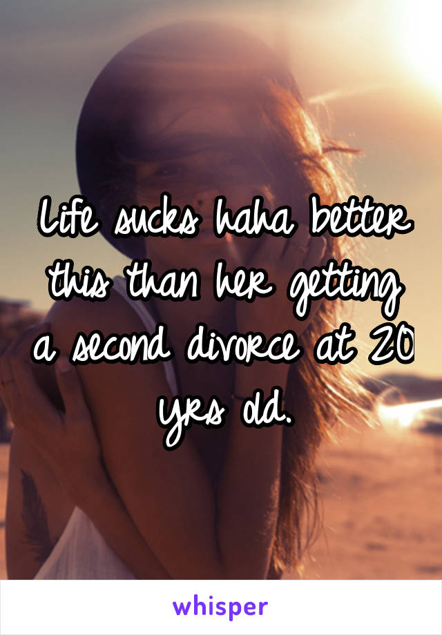 Life sucks haha better this than her getting a second divorce at 20 yrs old.