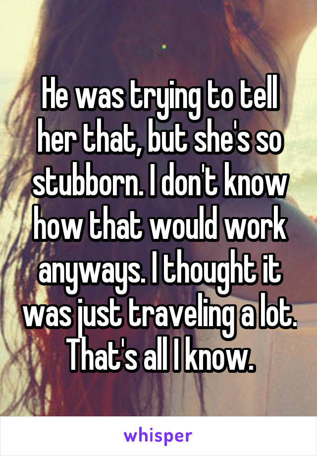 He was trying to tell her that, but she's so stubborn. I don't know how that would work anyways. I thought it was just traveling a lot. That's all I know.