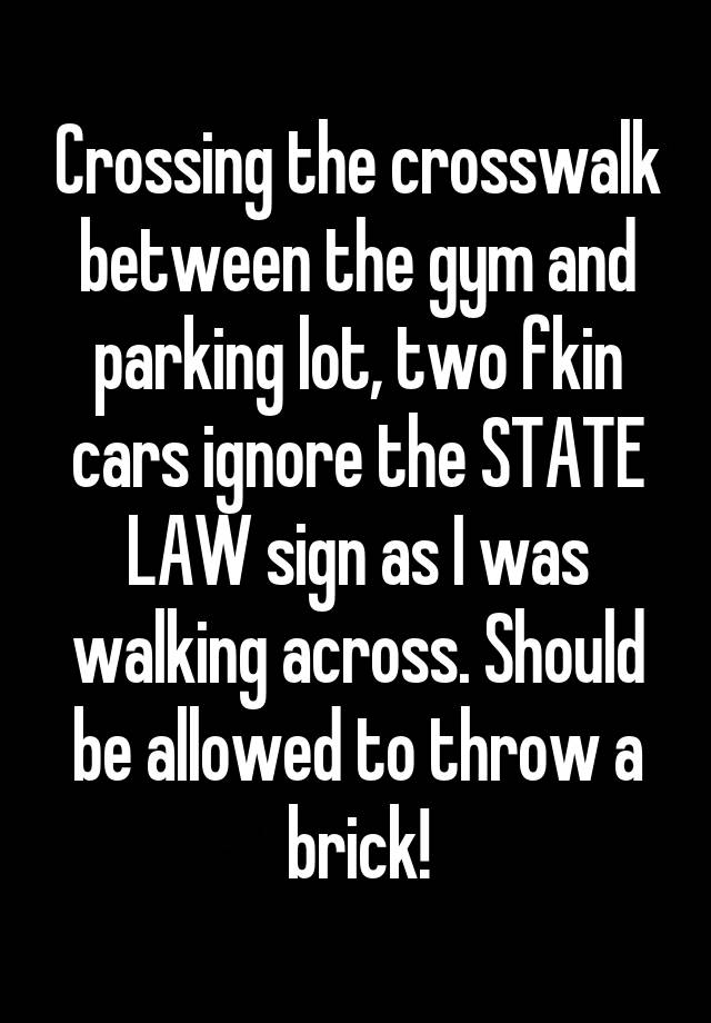 Crossing the crosswalk between the gym and parking lot, two fkin cars ignore the STATE LAW sign as I was walking across. Should be allowed to throw a brick!