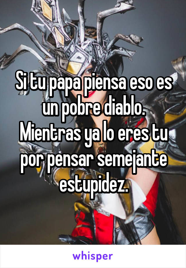 Si tu papa piensa eso es un pobre diablo. Mientras ya lo eres tu por pensar semejante estupidez.