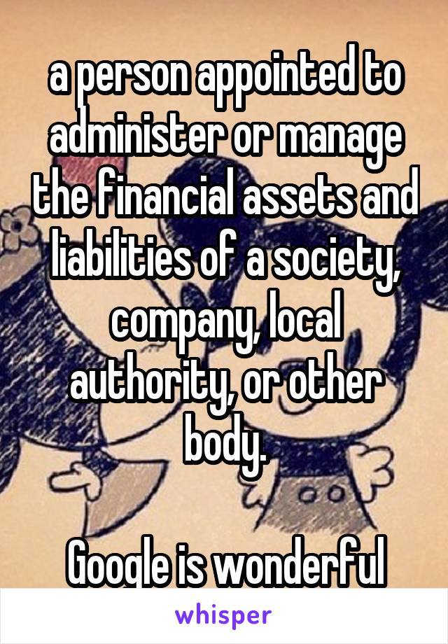 a person appointed to administer or manage the financial assets and liabilities of a society, company, local authority, or other body.

Google is wonderful