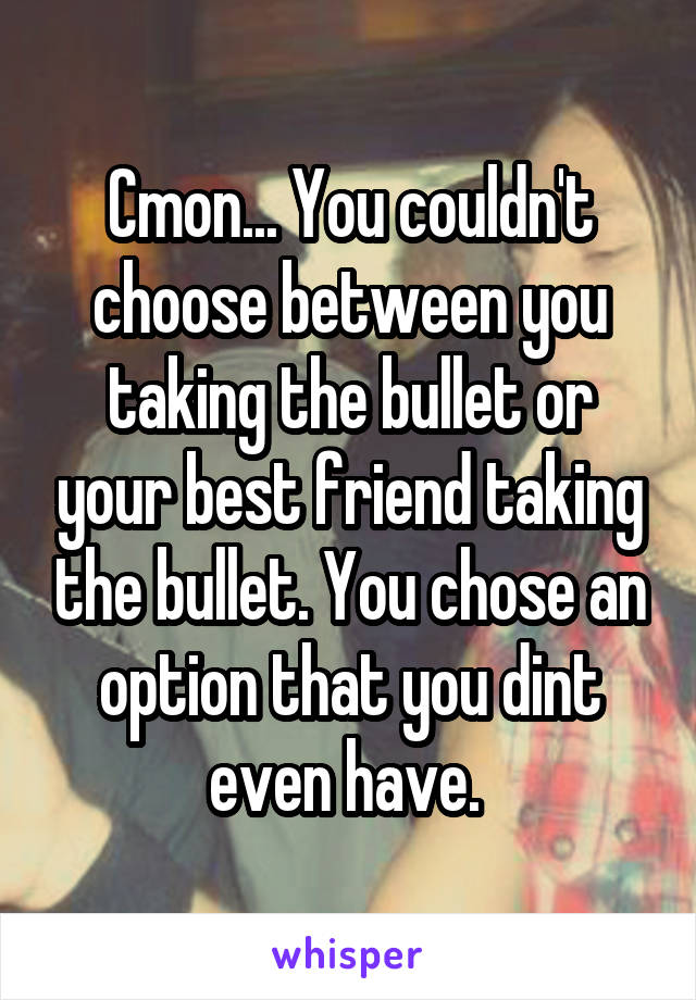 Cmon... You couldn't choose between you taking the bullet or your best friend taking the bullet. You chose an option that you dint even have. 