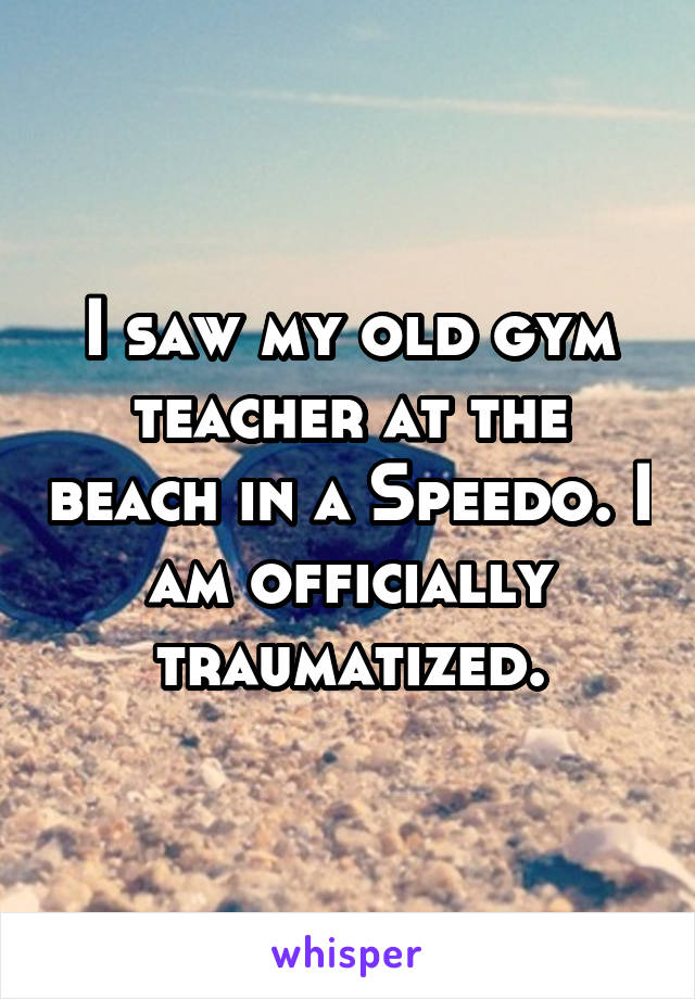I saw my old gym teacher at the beach in a Speedo. I am officially traumatized.