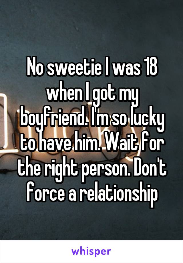 No sweetie I was 18 when I got my boyfriend. I'm so lucky to have him. Wait for the right person. Don't force a relationship