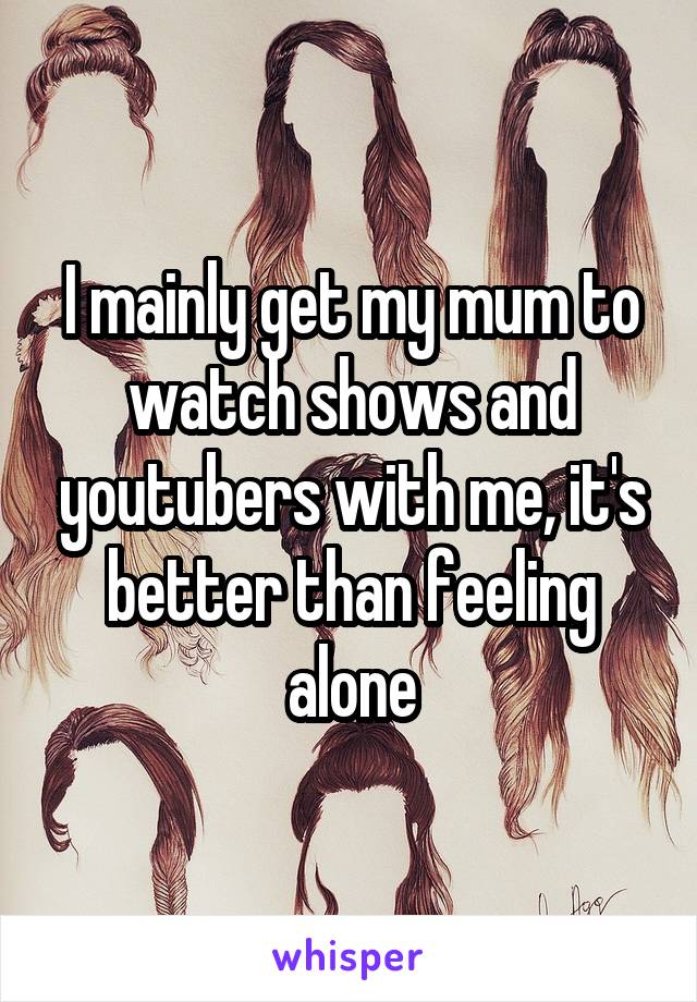 I mainly get my mum to watch shows and youtubers with me, it's better than feeling alone