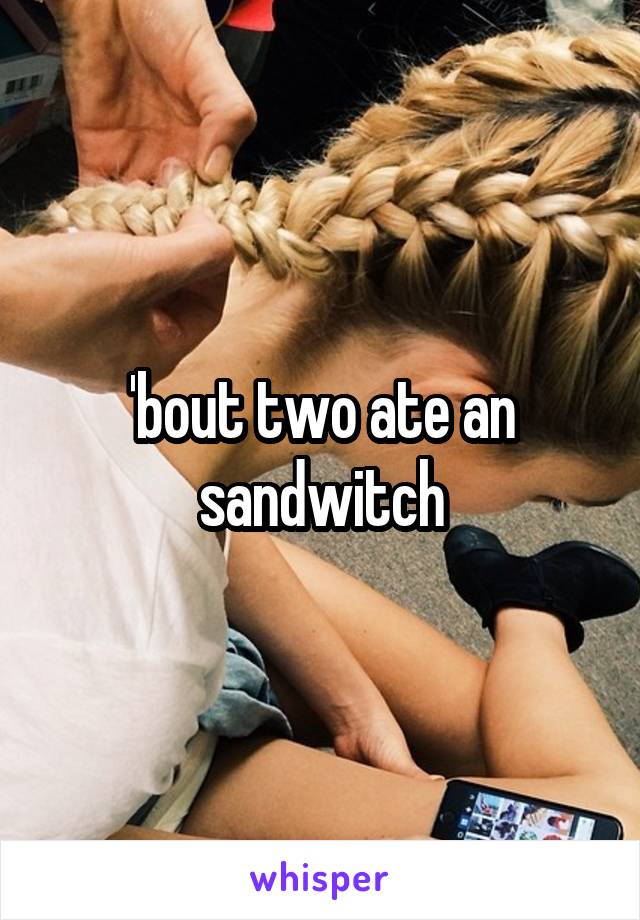 'bout two ate an sandwitch