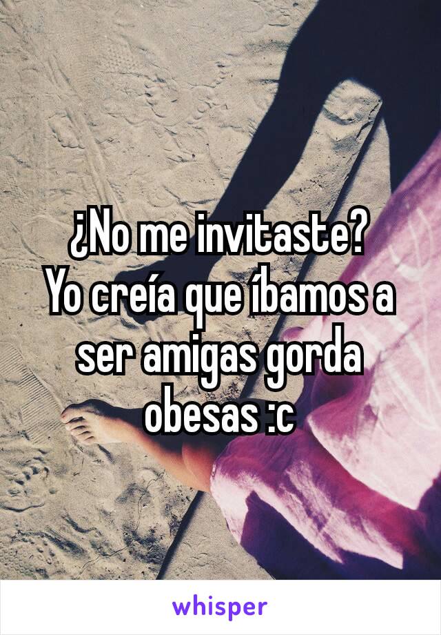 ¿No me invitaste?
Yo creía que íbamos a ser amigas gorda obesas :c