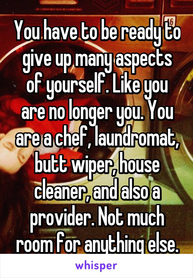 You have to be ready to give up many aspects of yourself. Like you are no longer you. You are a chef, laundromat, butt wiper, house cleaner, and also a provider. Not much room for anything else.