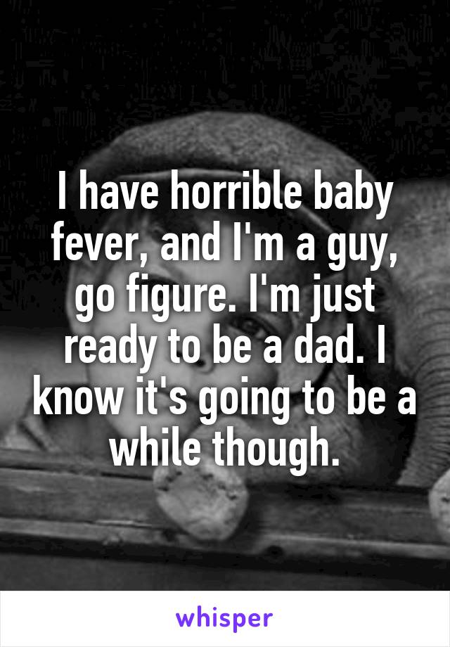 I have horrible baby fever, and I'm a guy, go figure. I'm just ready to be a dad. I know it's going to be a while though.