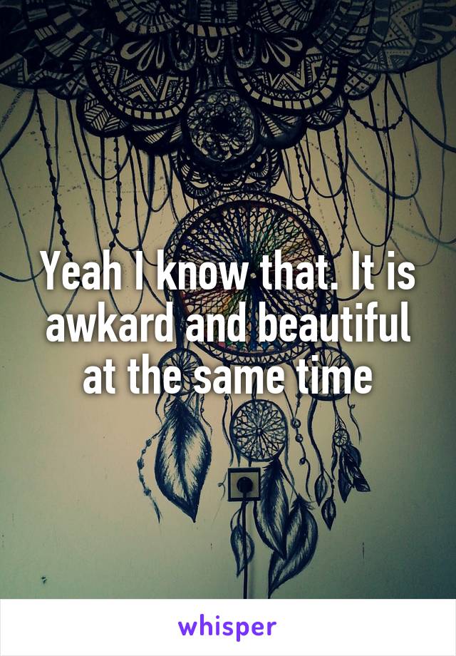 Yeah I know that. It is awkard and beautiful at the same time